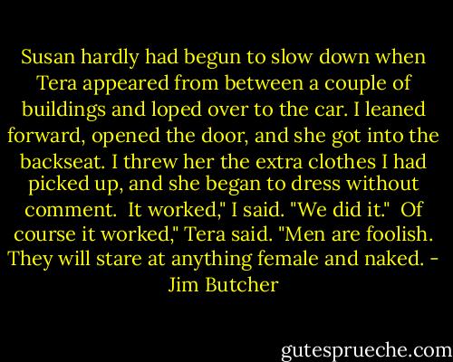 Susan hardly had begun to slow down when Tera appeared from between a couple of buildings and loped over to the car. I leaned forward, opened the door, and she got into the backseat. I threw her the extra clothes I had picked up, and she began to dress without comment.<br /><br />It worked," I said. "We did it."<br /><br />Of course it worked," Tera said. "Men are foolish. They will stare at anything female and naked. - Jim Butcher