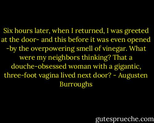 Six hours later, when I returned, I was greeted at the door- and this before it was even opened -by the overpowering smell of vinegar. What were my neighbors thinking? That a douche-obsessed woman with a gigantic, three-foot vagina lived next door? - Augusten Burroughs