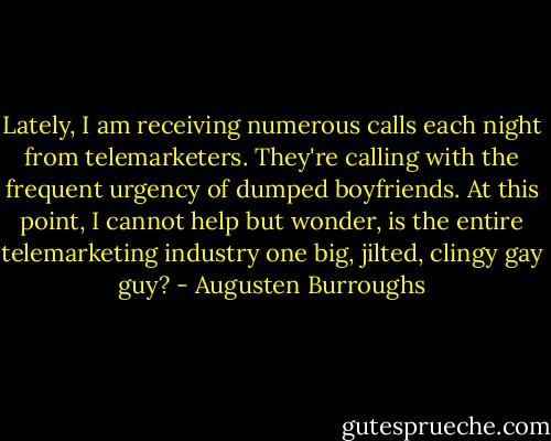Lately, I am receiving numerous calls each night from telemarketers. They're calling with the frequent urgency of dumped boyfriends. At this point, I cannot help but wonder, is the entire telemarketing industry one big, jilted, clingy gay guy? - Augusten Burroughs