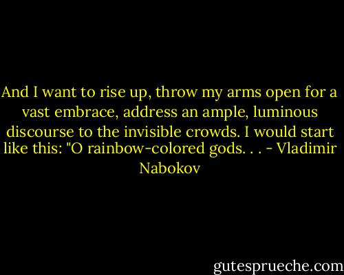 And I want to rise up, throw my arms open for a vast embrace, address an ample, luminous discourse to the invisible crowds. I would start like this: "O rainbow-colored gods. . . - Vladimir Nabokov