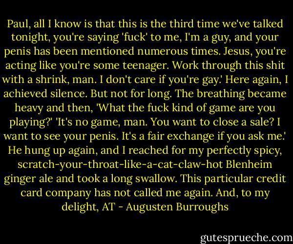 Paul, all I know is that this is the third time we've talked tonight, you're saying 'fuck' to me, I'm a guy, and your penis has been mentioned numerous times. Jesus, you're acting like you're some teenager. Work through this shit with a shrink, man. I don't care if you're gay.' Here again, I achieved silence. But not for long. The breathing became heavy and then, 'What the fuck kind of game are you playing?' 'It's no game, man. You want to close a sale? I want to see your penis. It's a fair exchange if you ask me.' He hung up again, and I reached for my perfectly spicy, scratch-your-throat-like-a-cat-claw-hot Blenheim ginger ale and took a long swallow. This particular credit card company has not called me again. And, to my delight, AT - Augusten Burroughs