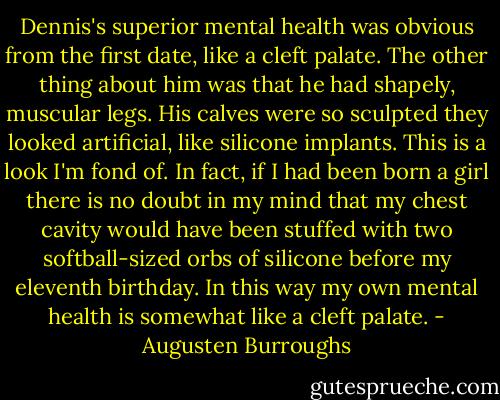 Dennis's superior mental health was obvious from the first date, like a cleft palate. The other thing about him was that he had shapely, muscular legs. His calves were so sculpted they looked artificial, like silicone implants. This is a look I'm fond of. In fact, if I had been born a girl there is no doubt in my mind that my chest cavity would have been stuffed with two softball-sized orbs of silicone before my eleventh birthday. In this way my own mental health is somewhat like a cleft palate. - Augusten Burroughs