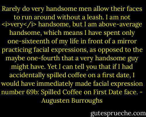 Rarely do very handsome men allow their faces to run around without a leash. I am not <i>very</i> handsome, but I am above-average handsome, which means I have spent only one-sixteenth of my life in front of a mirror practicing facial expressions, as opposed to the maybe one-fourth that a very handsome guy might have. Yet I can tell you that if I had accidentally spilled coffee on a first date, I would have immediately made facial expression number 69b: Spilled Coffee on First Date face. - Augusten Burroughs