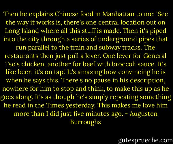 Then he explains Chinese food in Manhattan to me: 'See the way it works is, there's one central location out on Long Island where all this stuff is made. Then it's piped into the city through a series of underground pipes that run parallel to the train and subway tracks. The restaurants then just pull a lever. One lever for General Tso's chicken, another for beef with broccoli sauce. It's like beer; it's on tap.' It's amazing how convincing he is when he says this. There's no pause in his description, nowhere for him to stop and think, to make this up as he goes along. It's as though he's simply repeating something he read in the Times yesterday. This makes me love him more than I did just five minutes ago. - Augusten Burroughs