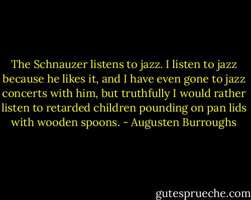 The Schnauzer listens to jazz. I listen to jazz because he likes it, and I have even gone to jazz concerts with him, but truthfully I would rather listen to retarded children pounding on pan lids with wooden spoons. - Augusten Burroughs