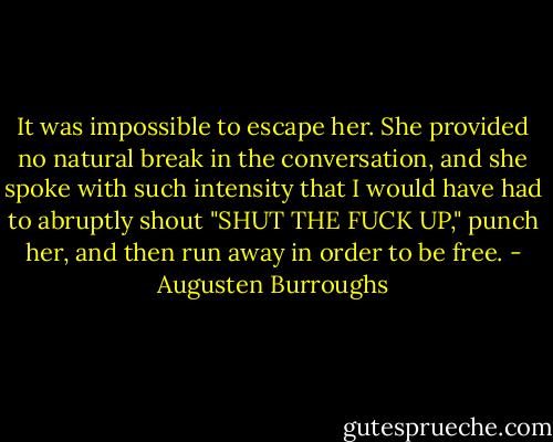 It was impossible to escape her. She provided no natural break in the conversation, and she spoke with such intensity that I would have had to abruptly shout "SHUT THE FUCK UP," punch her, and then run away in order to be free. - Augusten Burroughs