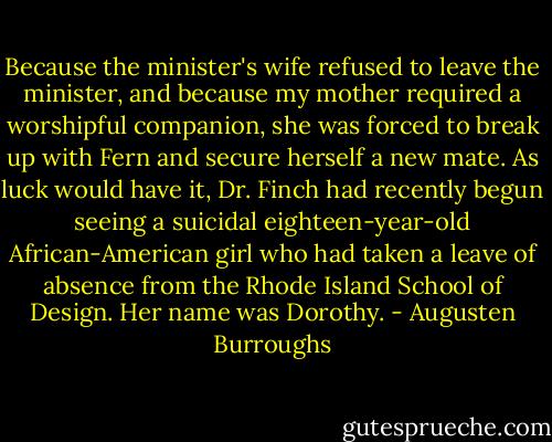 Because the minister's wife refused to leave the minister, and because my mother required a worshipful companion, she was forced to break up with Fern and secure herself a new mate. As luck would have it, Dr. Finch had recently begun seeing a suicidal eighteen-year-old African-American girl who had taken a leave of absence from the Rhode Island School of Design. Her name was Dorothy. - Augusten Burroughs
