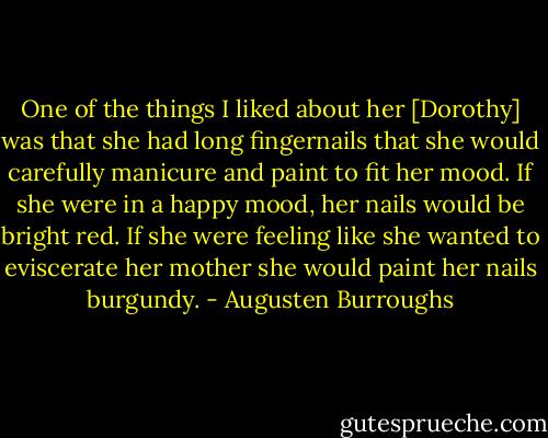 One of the things I liked about her [Dorothy] was that she had long fingernails that she would carefully manicure and paint to fit her mood. If she were in a happy mood, her nails would be bright red. If she were feeling like she wanted to eviscerate her mother she would paint her nails burgundy. - Augusten Burroughs