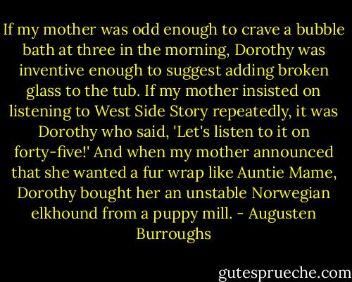 If my mother was odd enough to crave a bubble bath at three in the morning, Dorothy was inventive enough to suggest adding broken glass to the tub. If my mother insisted on listening to West Side Story repeatedly, it was Dorothy who said, 'Let's listen to it on forty-five!' And when my mother announced that she wanted a fur wrap like Auntie Mame, Dorothy bought her an unstable Norwegian elkhound from a puppy mill. - Augusten Burroughs