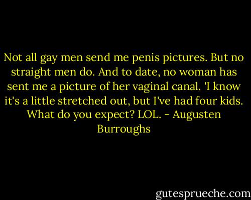 Not all gay men send me penis pictures. But no straight men do. And to date, no woman has sent me a picture of her vaginal canal. 'I know it's a little stretched out, but I've had four kids. What do you expect? LOL. - Augusten Burroughs