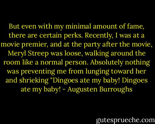 But even with my minimal amount of fame, there are certain perks. Recently, I was at a movie premier, and at the party after the movie, Meryl Streep was loose, walking around the room like a normal person. Absolutely nothing was preventing me from lunging toward her and shrieking "Dingoes ate my baby! Dingoes ate my baby! - Augusten Burroughs