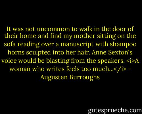 It was not uncommon to walk in the door of their home and find my mother sitting on the sofa reading over a manuscript with shampoo horns sculpted into her hair. Anne Sexton's voice would be blasting from the speakers. <i>A woman who writes feels too much...</i> - Augusten Burroughs