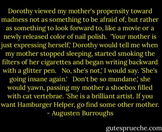 Dorothy viewed my mother's propensity toward madness not as something to be afraid of, but rather as something to look forward to, like a movie or a newly released color of nail polish.<br /><br />'Your mother is just expressing herself,' Dorothy would tell me when my mother stopped sleeping, started smoking the filters of her cigarettes and began writing backward with a glitter pen. <br /><br />No, she's not,' I would say. 'She's going insane again.' <br /><br />Don't be so mundane,' she would yawn, passing my mother a shoebox filled with cat vertebrae. 'She is a brilliant artist. If you want Hamburger Helper, go find some other mother. - Augusten Burroughs