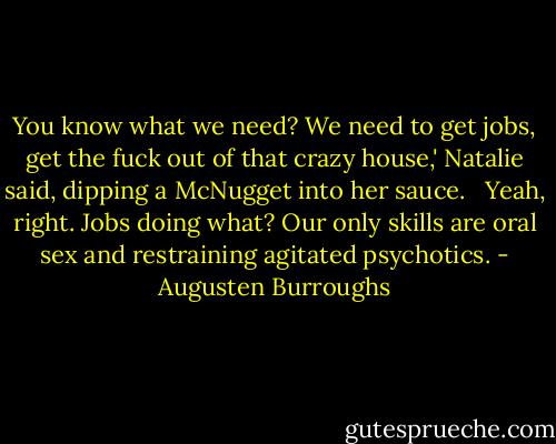 You know what we need? We need to get jobs, get the fuck out of that crazy house,' Natalie said, dipping a McNugget into her sauce. <br /><br />Yeah, right. Jobs doing what? Our only skills are oral sex and restraining agitated psychotics. - Augusten Burroughs