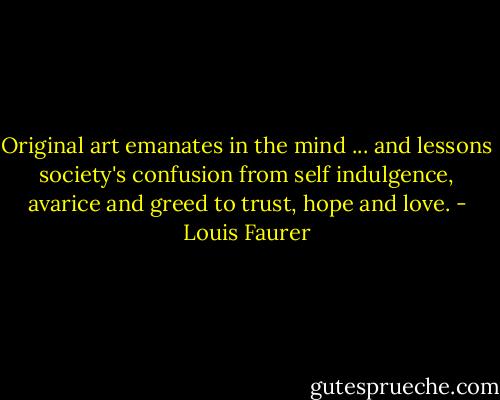 Original art emanates in the mind ... and lessons society's confusion from self indulgence, avarice and greed to trust, hope and love. - Louis Faurer