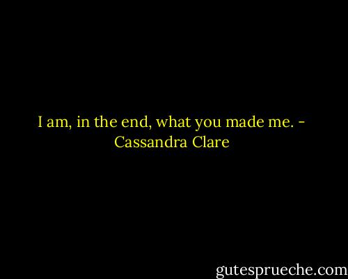 I am, in the end, what you made me. - Cassandra Clare