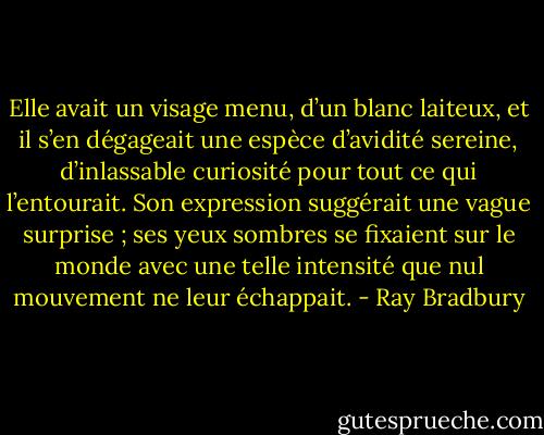 Elle avait un visage menu, d’un blanc laiteux, et il s’en dégageait une espèce d’avidité sereine, d’inlassable curiosité pour tout ce qui l’entourait. Son expression suggérait une vague surprise ; ses yeux sombres se fixaient sur le monde avec une telle intensité que nul mouvement ne leur échappait. - Ray Bradbury