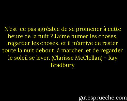 N’est-ce pas agréable de se promener à cette heure de la nuit ? J’aime humer les choses, regarder les choses, et il m’arrive de rester toute la nuit debout, à marcher, et de regarder le soleil se lever. (Clarisse McClellan) - Ray Bradbury