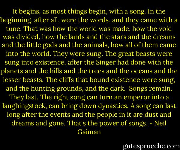 It begins, as most things begin, with a song. In the beginning, after all, were the words, and they came with a tune. That was how the world was made, how the void was divided, how the lands and the stars and the dreams and the little gods and the animals, how all of them came into the world. They were sung.<br />The great beasts were sung into existence, after the Singer had done with the planets and the hills and the trees and the oceans and the lesser beasts. The cliffs that bound existence were sung, and the hunting grounds, and the dark. <br />Songs remain. They last. The right song can turn an emperor into a laughingstock, can bring down dynasties. A song can last long after the events and the people in it are dust and dreams and gone. That's the power of songs. - Neil Gaiman