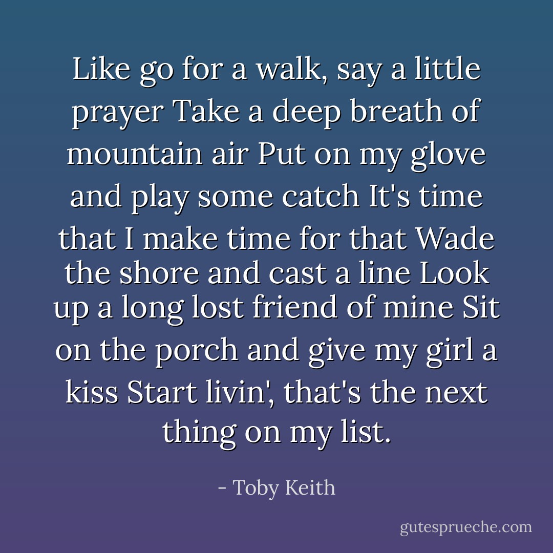Like go for a walk, say a little prayer<br />Take a deep breath of mountain air<br />Put on my glove and play some catch<br />It's time that I make time for that<br />Wade the shore and cast a line<br />Look up a long lost friend of mine<br />Sit on the porch and give my girl a kiss<br />Start livin', that's the next thing on my list. - Toby Keith