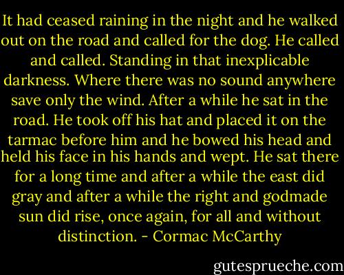 It had ceased raining in the night and he walked out on the road and called for the dog. He called and called. Standing in that inexplicable darkness. Where there was no sound anywhere save only the wind. After a while he sat in the road. He took off his hat and placed it on the tarmac before him and he bowed his head and held his face in his hands and wept. He sat there for a long time and after a while the east did gray and after a while the right and godmade sun did rise, once again, for all and without distinction. - Cormac McCarthy