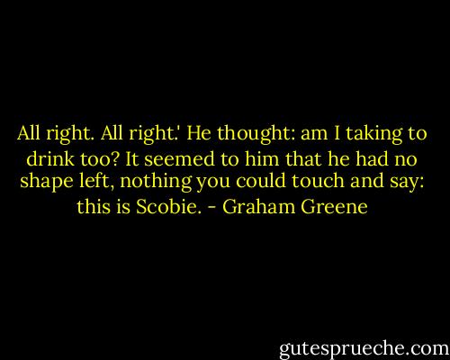 All right. All right.' He thought: am I taking to drink too? It seemed to him that he had no shape left, nothing you could touch and say: this is Scobie. - Graham Greene