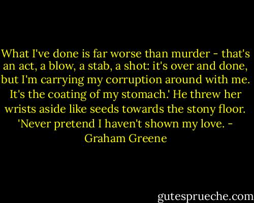 What I've done is far worse than murder - that's an act, a blow, a stab, a shot: it's over and done, but I'm carrying my corruption around with me. It's the coating of my stomach.' He threw her wrists aside like seeds towards the stony floor. 'Never pretend I haven't shown my love. - Graham Greene