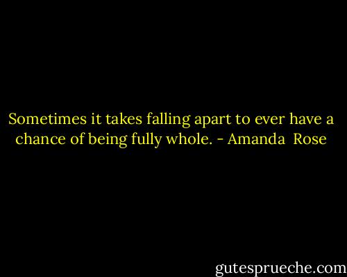 Sometimes it takes falling apart to ever have a chance of being fully whole. - Amanda  Rose
