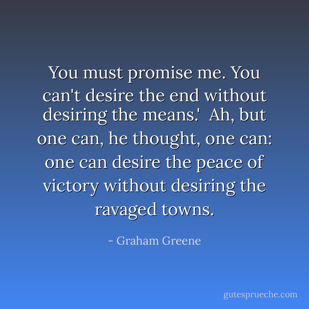 You must promise me. You can't desire the end without desiring the means.'<br /><br />Ah, but one can, he thought, one can: one can desire the peace of victory without desiring the ravaged towns. - Graham Greene