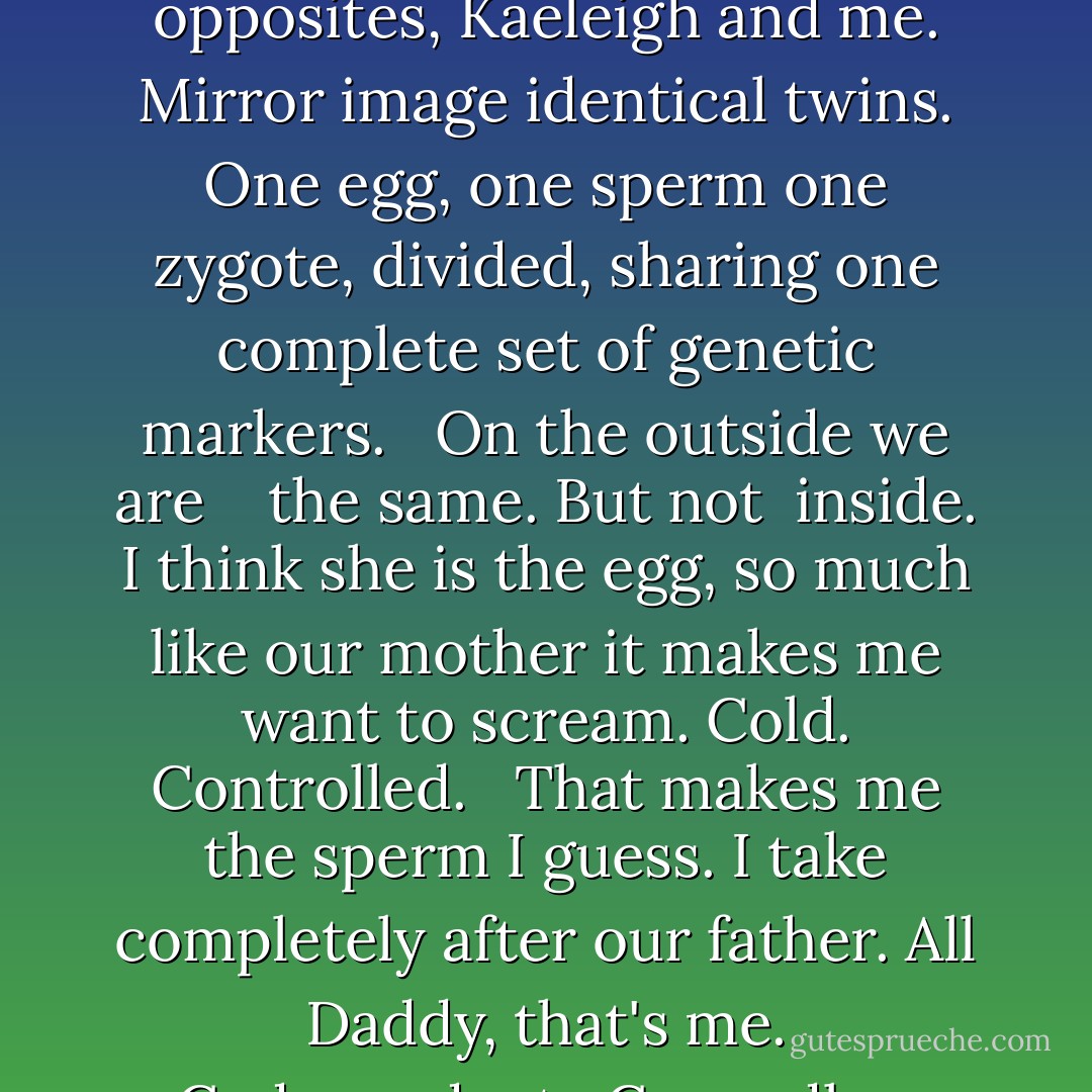 Raeanne<br />Mirror, Mirror<br /><br />When I look into a<br />mirror,<br />it is her face I see.<br />Her right is my left, double<br />moles, dimple and all.<br />My right is her left,<br />unblemished.<br /><br />We are exact<br />opposites,<br />Kaeleigh and me.<br />Mirror image identical<br />twins. One egg, one sperm<br />one zygote, divided,<br />sharing one complete<br />set of genetic markers.<br /><br /> On the outside we are<br /> <br /> the same. But not<br /> inside. I think<br />she is the egg, so<br />much like our mother<br />it makes me want to scream.<br />Cold.<br />Controlled. <br /><br />That makes me the sperm<br />I guess. I take completely<br />after our father.<br />All Daddy, that's me.<br />Codependent. <br />Cowardly.<br /><br /> Good, bad. Left, right.<br /> Kaeleigh and Raeanne.<br /> One egg, one sperm.<br /> One being, split in two.<br /><br /> And how many<br />souls? - Ellen Hopkins