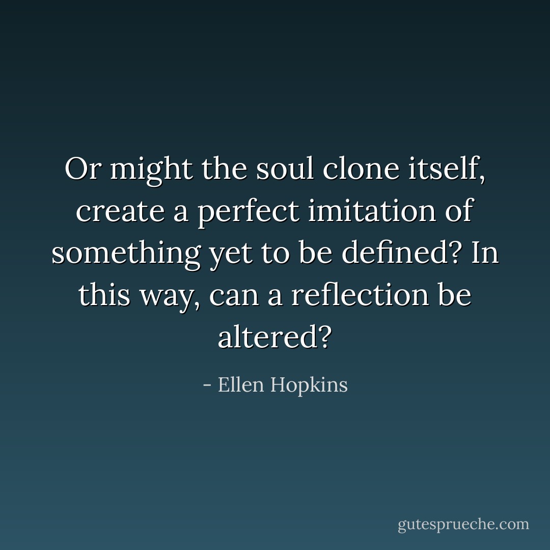 Or might the soul clone itself,<br />create a perfect imitation<br />of something yet to be<br />defined? In this way,<br />can a reflection be altered? - Ellen Hopkins