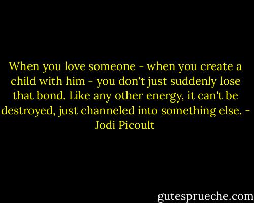 When you love someone - when you create a child with him - you don't just suddenly lose that bond. Like any other energy, it can't be destroyed, just channeled into something else. - Jodi Picoult