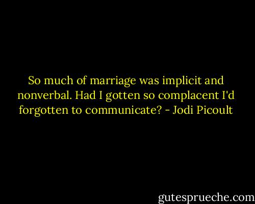 So much of marriage was implicit and nonverbal. Had I gotten so complacent I'd forgotten to communicate? - Jodi Picoult