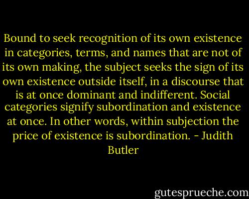 Bound to seek recognition of its own existence in categories, terms, and names that are not of its own making, the subject seeks the sign of its own existence outside itself, in a discourse that is at once dominant and indifferent. Social categories signify subordination and existence at once. In other words, within subjection the price of existence is subordination. - Judith Butler