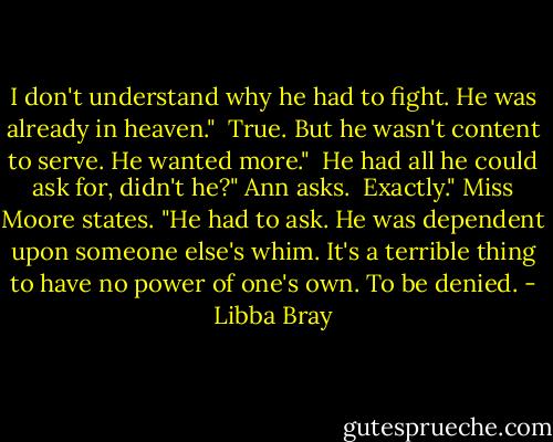 I don't understand why he had to fight. He was already in heaven." <br />True. But he wasn't content to serve. He wanted more." <br />He had all he could ask for, didn't he?" Ann asks. <br />Exactly." Miss Moore states. "He had to ask. He was dependent upon someone else's whim. It's a terrible thing to have no power of one's own. To be denied. - Libba Bray