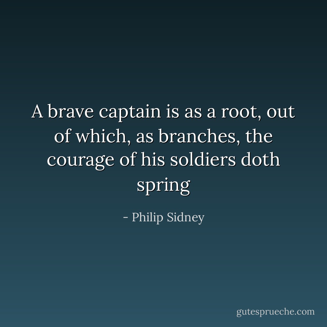 A brave captain is as a root, out of which, as branches, the courage of his soldiers doth spring - Philip Sidney