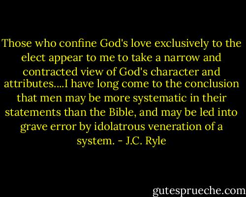 Those who confine God's love exclusively to the elect appear to me to take a narrow and contracted view of God's character and attributes....I have long come to the conclusion that men may be more systematic in their statements than the Bible, and may be led into grave error by idolatrous veneration of a system. - J.C. Ryle