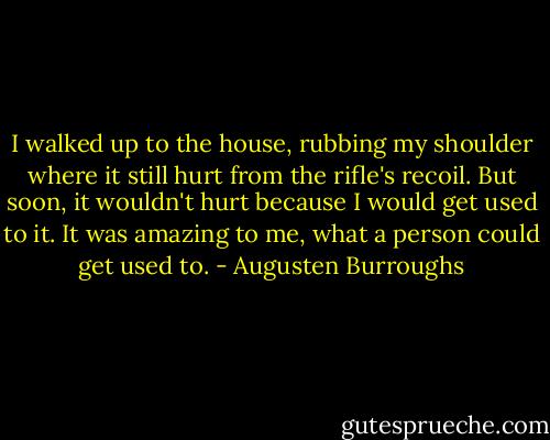 I walked up to the house, rubbing my shoulder where it still hurt from the rifle's recoil. But soon, it wouldn't hurt because I would get used to it. It was amazing to me, what a person could get used to. - Augusten Burroughs