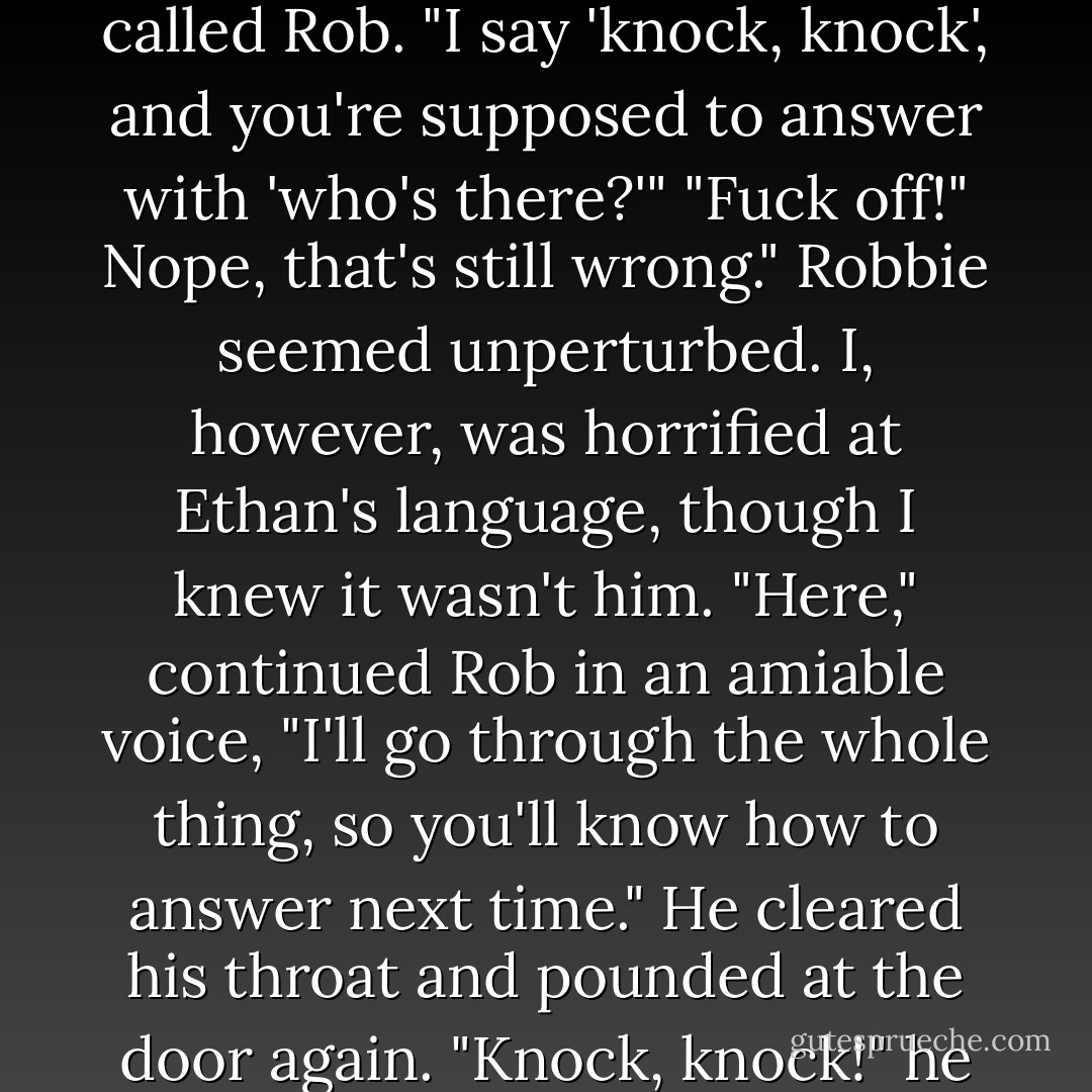 Knock, knock!" he called in a high, singsong voice.<br />For a moment, silence. Then a thud and a crash, as if something heavy had been hurled at the door. "Go away!" snarled the voice from within.<br />"Ah, no. That's not how the joke goes," called Rob. "I say 'knock, knock', and you're supposed to answer with 'who's there?'"<br />"Fuck off!"<br />Nope, that's still wrong." Robbie seemed unperturbed. I, however, was horrified at Ethan's language, though I knew it wasn't him. "Here," continued Rob in an amiable voice, "I'll go through the whole thing, so you'll know how to answer next time." He cleared his throat and pounded at the door again. "Knock, knock!" he bellowed. "Who's there? Puck! Puck who? Puck, who will turn you into a squealing pig and stuff you in the oven if you don't get out of our way!" And with that, he banged the door open. - Julie Kagawa