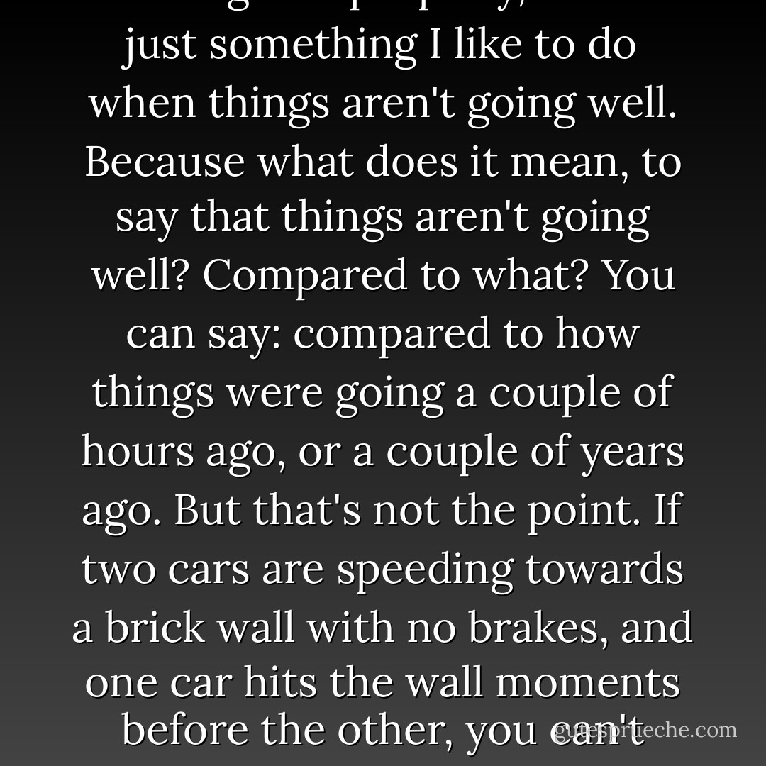 [...] and as I walked, I tried to see the funny side. It wasn't easy, and I'm still not sure that I managed it properly, but it's just something I like to do when things aren't going well. Because what does it mean, to say that things aren't going well? Compared to what? You can say: compared to how things were going a couple of hours ago, or a couple of years ago. But that's not the point. If two cars are speeding towards a brick wall with no brakes, and one car hits the wall moments before the other, you can't spend those moments saying that the second car is much better off than the first. - Hugh Laurie