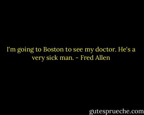I'm going to Boston to see my doctor. He's a very sick man. - Fred Allen