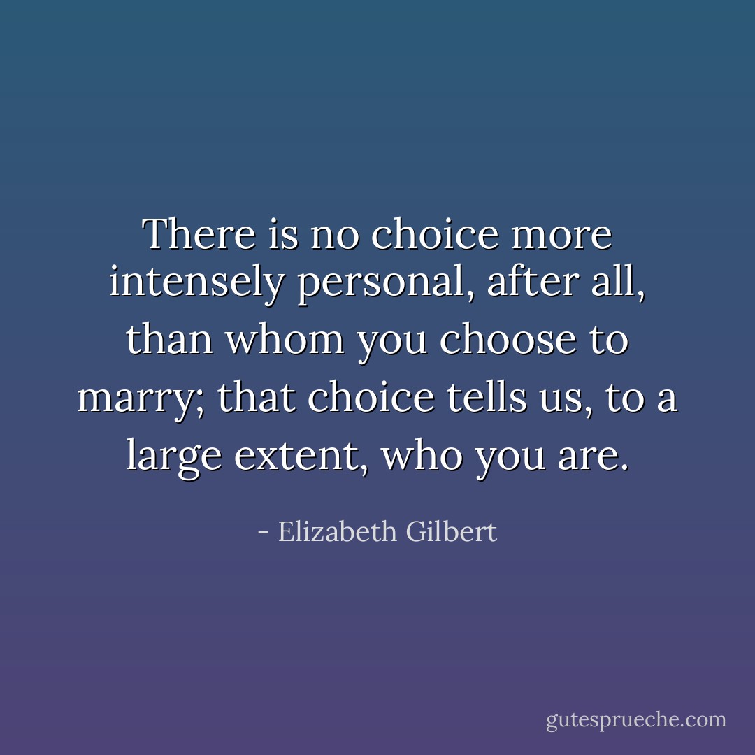 There is no choice more intensely personal, after all, than whom you choose to marry; that choice tells us, to a large extent, who you are. - Elizabeth Gilbert