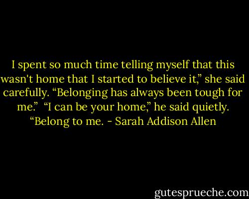 I spent so much time telling myself that this wasn't home that I started to believe it,” she said carefully. “Belonging has always been tough for me.”<br /><br />“I can be your home,” he said quietly. “Belong to me. - Sarah Addison Allen