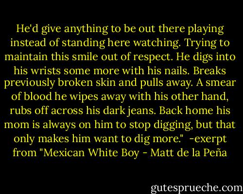 He'd give anything to be out there playing instead of standing here watching. Trying to maintain this smile out of respect. He digs into his wrists some more with his nails. Breaks previously broken skin and pulls away. A smear of blood he wipes away with his other hand, rubs off across his dark jeans. Back home his mom is always on him to stop digging, but that only makes him want to dig more."<br /><br />-exerpt from "Mexican White Boy - Matt de la Peña