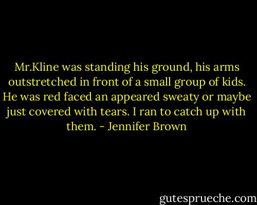 Mr.Kline was standing his ground, his arms outstretched in front of a small group of kids. He was red faced an appeared sweaty or maybe just covered with tears. I ran to catch up with them. - Jennifer Brown