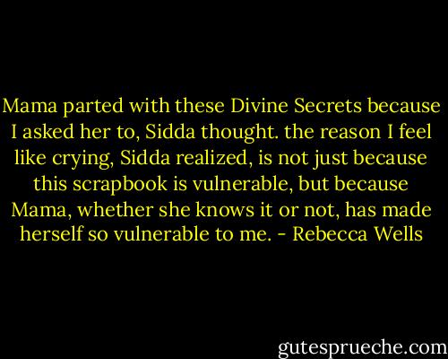 Mama parted with these Divine Secrets because I asked her to, Sidda thought. the reason I feel like crying, Sidda realized, is not just because this scrapbook is vulnerable, but because Mama, whether she knows it or not, has made herself so vulnerable to me. - Rebecca Wells