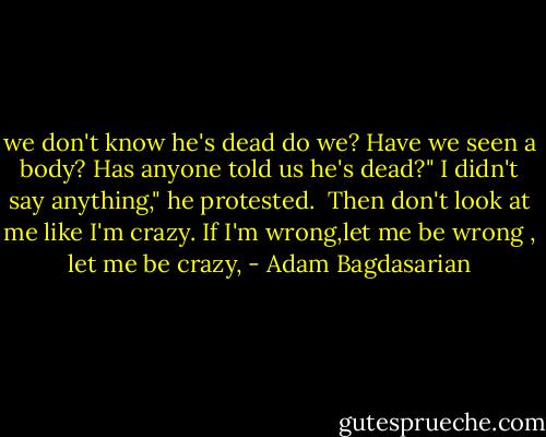 we don't know he's dead do we? Have we seen a body? Has anyone told us he's dead?"<br />I didn't say anything," he protested. <br />Then don't look at me like I'm crazy. If I'm wrong,let me be wrong , let me be crazy, - Adam Bagdasarian