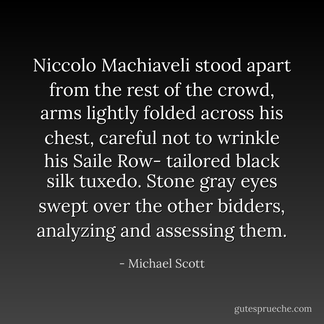 Niccolo Machiaveli stood apart from the rest of the crowd, arms lightly folded across his chest, careful not to wrinkle his Saile Row- tailored black silk tuxedo. Stone gray eyes swept over the other bidders, analyzing and assessing them. - Michael Scott