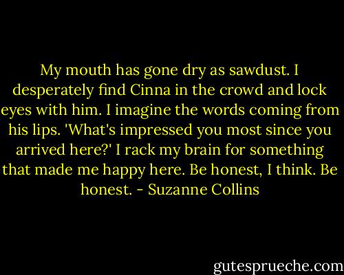 My mouth has gone dry as sawdust. I desperately find Cinna in the crowd and lock eyes with him. I imagine the words coming from his lips. 'What's impressed you most since you arrived here?' I rack my brain for something that made me happy here. Be honest, I think. Be honest. - Suzanne Collins