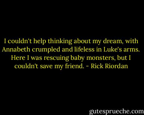 I couldn't help thinking about my dream, with Annabeth crumpled and lifeless in Luke's arms. Here I was rescuing baby monsters, but I couldn't save my friend. - Rick Riordan